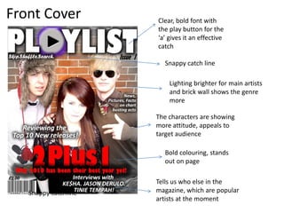 Front Cover Clear, bold font with the play button for the ‘a’ gives it an effective catchSnappy catch line Lighting brighter for main artists and brick wall shows the genre moreThe characters are showing more attitude, appeals to target audienceBold colouring, stands out on page Tells us who else in the magazine, which are popular artists at the momentSnappy catchline