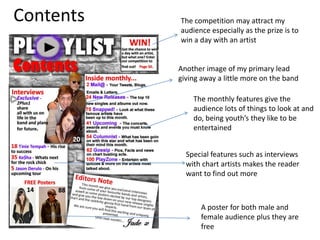 ContentsThe competition may attract my audience especially as the prize is to win a day with an artistAnother image of my primary lead giving away a little more on the band The monthly features give the audience lots of things to look at and do, being youth’s they like to be entertainedSpecial features such as interviews with chart artists makes the reader want to find out moreA poster for both male and female audience plus they are free