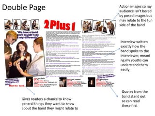 Double Page Action images so my audience isn’t bored by posed images but may relate to the fun side of the bandInterview written exactly how the band spoke to the interviewer, meaning my youths can understand them easilyQuotes from the band stand out so can read these firstGives readers a chance to know general things they want to know about the band they might relate to 