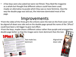 A few boys were also asked but were not filmed. They liked the magazine as a whole but thought that different colours could have been used; maybe an alternative to purple which they saw as more feminine. Also the way the double page was laid out, the interview dominated most of the page. ImprovementsFrom the video of the three girls the critisms were the text on the front cover could be aligned all down one side and on the double page spread the name of the ‘2Plus1’ could have been a bit bigger to give real effect. 