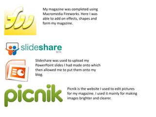 This is the laptop that constructed alot of my magazine on. The main thing I used was the computer’s at school but all the planning, gaining my pictures and evaluating was done on this. I used my Epson camera to gather all my images on, which some I then went on to edit using the website Picnik. I used a memory stick that helped me transfer the work I had completed to do with my magazine at home’ like my images to transfer to the school computer to put into my magazine.