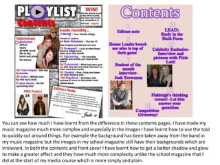 By looking at both of these, I have learnt alot about using the technology of Fireworks and editing of pictures. For example my music magazine image has a brighter focus on the artists whereas they are much darker in my school magazine. I have spent more time looking at real magazine and doing research for my music magazine; whereby there is an issue number, barcode and price. 