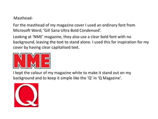 Masthead-      For the masthead of my magazine cover I used an ordinary font from Microsoft Word; ‘Gill Sana Ultra Bold Condensed’.       Looking at ‘NME’ magazine, they also use a clear bold font with no background, leaving the text to stand alone. I used this for inspiration for my cover by having clear capitalised text.        I kept the colour of my magazine white to make it stand out on my background and to keep it simple like the ‘Q’ in ‘Q Magazine’. 