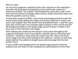       Mise en scene-      For my music magazine I wanted to focus the costume on the inspiration I had when thinking about having both a male and female audience in relation to N-Dubz. The models I had followed the same dress code as the stars with the famous hat Dappy styles and the shades that Fazer wears and then the jewellery worn by Tulisa.         To help with my genre of RnB I used a brick wall background and made the artists stand out by editing the image so that they stood out in colour and were much brighter then the darker brick wall behind them. I used the same style with a brick wall in my contents page to follow on the scheme but left the background white on my double page spread to keep it simple so the focus was on the interview and images.       Their makeup was simple but the posture of my actors throughout the magazine displayed a much more playful, attitude style to show they had character. I wanted to show what they really were like. Only in the front cover image were they really looking at the audience, I did this so that they would address the audience straight away and encourage them to look further into it.       I used a studio style background in my double page spread so that the audience can see what it is like compared to a posed picture on the front. 