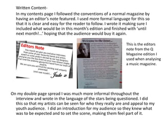       Written Content-       In my contents page I followed the conventions of a normal magazine by having an editor’s note featured. I used more formal language for this so that it is clear and easy for the reader to follow. I wrote it making sure I included what would be in this month’s edition and finished with ‘until next month!...’ hoping that the audience would buy it again.  On my double page spread I was much more informal throughout the interview and wrote in the language of the stars being questioned. I did this so that my artists can be seen for who they really are and appeal to my youth audience.  I did an introduction for my audience so they knew what was to be expected and to set the scene, making them feel part of it. This is the editors note from the Q Magazine edition I used when analysing a music magazine.  