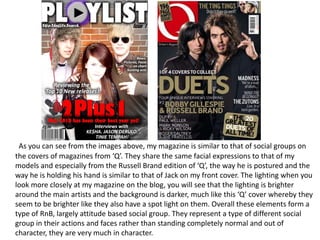 As you can see from the images above, my magazine is similar to that of social groups on the covers of magazines from ‘Q’. They share the same facial expressions to that of my models and especially from the Russell Brand edition of ‘Q’, the way he is postured and the way he is holding his hand is similar to that of Jack on my front cover. The lighting when you look more closely at my magazine on the blog, you will see that the lighting is brighter around the main artists and the background is darker, much like this ‘Q’ cover whereby they seem to be brighter like they also have a spot light on them. Overall these elements form a type of RnB, largely attitude based social group. They represent a type of different social group in their actions and faces rather than standing completely normal and out of character, they are very much in character. 