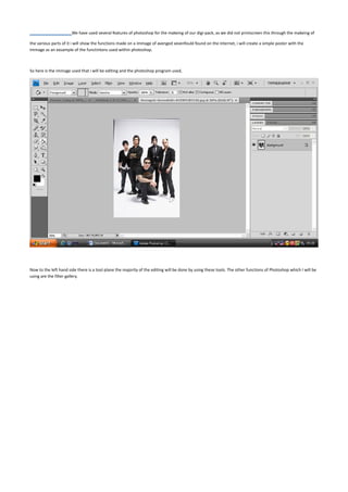 We have used several features of photoshop for the makeing of our digi-pack, as we did not printscreen this through the makeing of

the various parts of it i will show the functions made on a immage of avenged sevenfould found on the internet, i will create a simple poster with the
immage as an exsample of the functintons used within photoshop.



So here is the immage used that i will be editing and the photoshop program used,




Now to the left hand side there is a tool plane the majority of the editing will be done by using these tools. The other functions of Photoshop which I will be
using are the filter gallery.
 