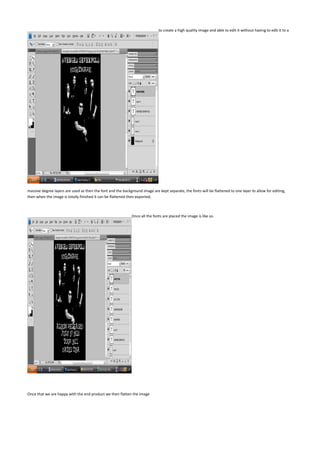 to create a high quality image and able to edit it without having to edit it to a




massive degree layers are used as then the font and the background image are kept separate, the fonts will be flattened to one layer to allow for editing,
then when the image is totally finished it can be flattened then exported,



                                                              Once all the fonts are placed the image is like so.




Once that we are happy with the end product we then flatten the image
 