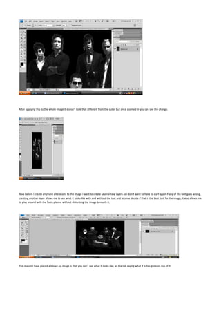 After applying this to the whole image it doesn’t look that different from the outer but once zoomed in you can see the change.




Now before I create anymore alterations to the image I want to create several new layers as I don’t want to have to start again if any of the text goes wrong,
creating another layer allows me to see what it looks like with and without the text and lets me decide if that is the best font for the image, it also allows me
to play around with the fonts places, without disturbing the image beneath it.




The reason I have placed a blown up image is that you can’t see what it looks like, as the tab saying what it is has gone on top of it.
 