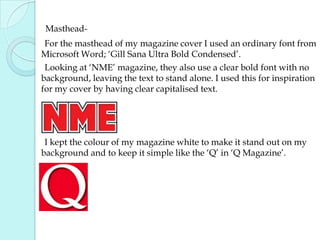 Masthead-      For the masthead of my magazine cover I used an ordinary font from Microsoft Word; ‘Gill Sana Ultra Bold Condensed’.       Looking at ‘NME’ magazine, they also use a clear bold font with no background, leaving the text to stand alone. I used this for inspiration for my cover by having clear capitalised text.        I kept the colour of my magazine white to make it stand out on my background and to keep it simple like the ‘Q’ in ‘Q Magazine’. 
