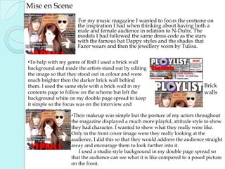 Mise en SceneFor my music magazine I wanted to focus the costume on the inspiration I had when thinking about having both a male and female audience in relation to N-Dubz. The models I had followed the same dress code as the stars with the famous hat Dappy styles and the shades that Fazer wears and then the jewellery worn by Tulisa.   To help with my genre of RnB I used a brick wall background and made the artists stand out by editing the image so that they stood out in colour and were much brighter then the darker brick wall behind them. I used the same style with a brick wall in my contents page to follow on the scheme but left the background white on my double page spread to keep it simple so the focus was on the interview and images.Brick walls Their makeup was simple but the posture of my actors throughout the magazine displayed a much more playful, attitude style to show they had character. I wanted to show what they really were like. Only in the front cover image were they really looking at the audience, I did this so that they would address the audience straight away and encourage them to look further into it.       I used a studio style background in my double page spread so that the audience can see what it is like compared to a posed picture on the front. 