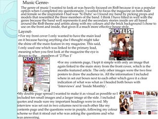       Music Genre-      The genre of music I wanted to look at was heavily focused on RnB because it was a popular option when I completed my questionnaire. I wanted to focus the magazine on both male and female so the inspiration I had was ‘N-Dubz’ so I found my band by picking props and models that resembled the three members of the band. I think I have fitted in well with the genre because the band well represents it and the secondary stories inside are all based around the RnB theme and artists along with my colours and the brick background I chose to use on the front and inside, that gives it a much more effective house style.  Layout- For my front cover I only wanted to have the main lead on it because having anything else I thought might take the shine off the main feature in my magazine. This said, I only used one which was linked to the primary lead, meaning when you first look at the magazine the eye is drawn to the     members of ‘2 Plus 1’ 