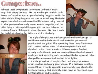 Comparison..I choose these two pictures to compare to the real music magazines simply because I like the way her posture is in both. in one she’s used an abstract pose by biting the guitar and in the other she's holding the guitar in a cool rock chick way. The facial expressions she has used are really different one being unusual to what you would normally see on a music magazine, and the other being a quite model like pose with her face. I choose this costume for one of the photo shoots because I like how it made her body look showing her tattoos and nice slim body. The angle of the pictures are close up and medium close up, so I could focus on her facial details and to see her posture and position with the guitar. After uploading these to my front cover and contents I edited them to look more professional and detailed. I edited them in various different ways at first but actually prefer them to look more natural I took the shadows out, made jess look more tidy, and cropped out the back ground, I also changed her eye colour and her hair to be lighter.  the social group I was trying to reflect on throughout was an urban, modern and young generation of 15 + that were into their music. If I was trying to appeal to a rock social group id make the lighting extremely dark and make jess’s make up heavy and make her look gloomy and suspicious. 