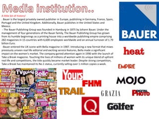 Media institution.. A little bit of history!. Bauer is the largest privately owned publisher in Europe, publishing in Germany, France, Spain, Portugal and the United Kingdom. Additionally, Bauer publishes in the United States and Mexico. - The Bauer Publishing Group was founded in Hamburg in 1875 by Johann Bauer. Under the management of four generations of the Bauer family, The Bauer Publishing Group has grown from its humble beginnings as a printing house into a worldwide publishing empire comprising 282 magazines in 15 countries with 6,600 employees worldwide and an annual turnover of 1.79 billion Euro. -Bauer entered the UK scene with Bella magazine in 1987. Introducing a new format that mixes previously unseen real life editorial and exciting service features, Bella made a significant impact on the women's market. The company gained attention again in 1990 with the launch of Take a Break magazine. Touching the lives of millions of women with its unique blend of upfront real life and competitions, the title quickly became market leader. Despite strong competition, Take a Break has maintained its No.1 status, currently selling over 1 million copies a week.