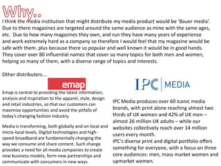 Why..I think the media institution that might distribute my media product would be ‘Bauer media’.  Due to there magazines are targeted around the same audience as mine with the same ages, etc.  Due to how many magazines they own, and run they have many years of experience and work extremely hard as a company so therefore I would feel that my magazine would be safe with them. plus because there so popular and well known it would be in good hands.  They cover over 80 influential names that cover so many topics for both men and women, helping so many of them, with a diverse range of topics and interests. Other distributers….Emap is central to providing the latest information, analysis and inspiration to the apparel, style, design and retail industries, so that our customers can maximize opportunities and avoid the pitfalls of today’s changing fashion industry. IPC Media produces over 60 iconic media brands, with print alone reaching almost two thirds of UK women and 42% of UK men – almost 26 million UK adults – while our websites collectively reach over 14 million users every month.IPC's diverse print and digital portfolio offers something for everyone, with a focus on three core audiences: men, mass market women and upmarket women.Media is transforming, both globally and on local and micro-local levels. Digital technologies and high-speed broadband are fundamentally changing the way we consume and share content. Such change provokes a need for all media companies to create new business models, form new partnerships and communicate with consumers in new ways.