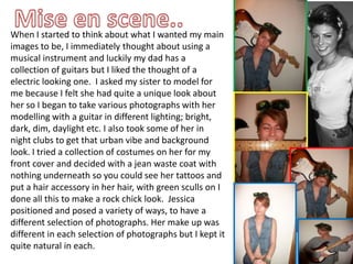 Mise en scene..When I started to think about what I wanted my main images to be, I immediately thought about using a musical instrument and luckily my dad has a collection of guitars but I liked the thought of a electric looking one.  I asked my sister to model for me because I felt she had quite a unique look about her so I began to take various photographs with her modelling with a guitar in different lighting; bright, dark, dim, daylight etc. I also took some of her in night clubs to get that urban vibe and background look. I tried a collection of costumes on her for my front cover and decided with a jean waste coat with nothing underneath so you could see her tattoos and put a hair accessory in her hair, with green sculls on I done all this to make a rock chick look.  Jessica positioned and posed a variety of ways, to have a different selection of photographs. Her make up was different in each selection of photographs but I kept it quite natural in each.