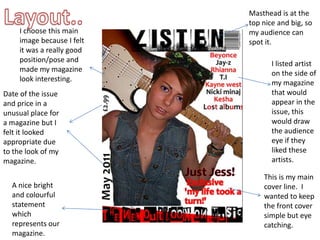 Layout..Masthead is at the top nice and big, so my audience can spot it. I choose this main image because I felt it was a really good position/pose and made my magazine look interesting. I listed artist on the side of my magazine that would appear in the issue, this would draw the audience eye if they liked these artists.Date of the issue and price in a unusual place for a magazine but I felt it looked appropriate due to the look of my magazine.This is my main cover line.  I wanted to keep the front cover simple but eye catching. A nice bright and colourful statement which represents our magazine. 