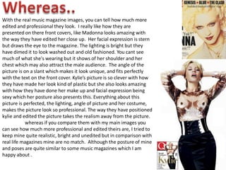 Whereas..With the real music magazine images, you can tell how much more edited and professional they look.  I really like how they are presented on there front covers, like Madonna looks amazing with the way they have edited her close up.  Her facial expression is stern but draws the eye to the magazine. The lighting is bright but they have dimed it to look washed out and old fashioned. You cant see much of what she's wearing but it shows of her shoulder and her chest which may also attract the male audience.  The angle of the picture is on a slant which makes it look unique, and fits perfectly with the text on the front cover. Kylie’s picture is so clever with how they have made her look kind of plastic but she also looks amazing with how they have done her make up and facial expression being sexy which her posture also presents this. Everything about this picture is perfected, the lighting, angle of picture and her costume, makes the picture look so professional. The way they have positioned kylie and edited the picture takes the realism away from the picture. 	whereas if you compare them with my main images you can see how much more professional and edited theirs are, I tried to keep mine quite realistic, bright and unedited but in comparison with real life magazines mine are no match.  Although the posture of mine and poses are quite similar to some music magazines which I am happy about .