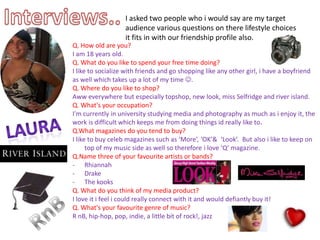 Interviews..I asked two people who i would say are my target audience various questions on there lifestyle choices it fits in with our friendship profile also.Q. How old are you? I am 18 years old.Q. What do you like to spend your free time doing?I like to socialize with friends and go shopping like any other girl, i have a boyfriend as well which takes up a lot of my time . Q. Where do you like to shop?Aww everywhere but especially topshop, new look, miss Selfridge and river island.Q. What's your occupation?I'm currently in university studying media and photography as much as i enjoy it, the work is difficult which keeps me from doing things id really like to.Q.What magazines do you tend to buy?I like to buy celeb magazines such as ‘More’, ‘OK’&  ‘Look’.  But also i like to keep on top of my music side as well so therefore i love ‘Q’ magazine.Q.Name three of your favourite artists or bands?Rhiannah