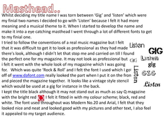 Masthead..Whilst deciding my title name I was torn between ‘Gig’ and ‘listen’ which were my finial two names I decided to go with ‘Listen’ because I felt it had more meaning and a musical theme to it. When I started to develop the name and make it into a eye catching masthead I went through a lot of different fonts to get to my finial one.I tried to follow the conventions of a real music magazine but I feltthat it was difficult to get it to look as professional as they had made there's look, although I didn’t let that stop me and carried on till I foundthe perfect one for my magazine. It may not look as professional but i felt it went with the whole look of my magazine which I was goingfor.   Which was quite ‘Rock & Roll’ and I felt the font I used which I got off of www.dafont.com really looked the part when I put it on the front and pieced the magazine together.  It looks like a vintage style stencil which would be used at a gig for instance in the back. I kept the title black although it may not stand out as much as say Q magazine with the bright red         I felt it fitted in with my colour scheme; black, red and white. The font used throughout was Modern No.20 and Arial, I felt that they looked nice and neat and looked good with my pictures and other text, I also feel it appealed to my target audience. 