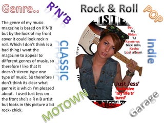 Genre..Rock & RollR’n’bPOPThe genre of my music magazine is based on R’N’B but by the look of my front cover it could look rock n roll. Which I don’t think is a bad thing I want the magazine to appeal to different genres of music, so therefore I like that It doesn’t stereo-type one type of music. So therefore I don’t think its clear what genre it is which I'm pleased about.  I used Just Jess on the front she's a R n B artist but looks in this picture a bit rock- chick. IndieclassicGarageMOTOWN