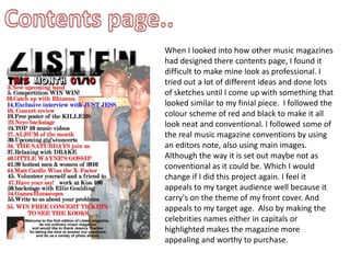 Contents page..When I looked into how other music magazines had designed there contents page, I found it difficult to make mine look as professional. I tried out a lot of different ideas and done lots of sketches until I come up with something that looked similar to my finial piece.  I followed the colour scheme of red and black to make it all look neat and conventional. I followed some of the real music magazine conventions by using an editors note, also using main images. Although the way it is set out maybe not as conventional as it could be. Which I would change if I did this project again. I feel it appeals to my target audience well because it carry's on the theme of my front cover. And appeals to my target age.  Also by making the celebrities names either in capitals or highlighted makes the magazine more appealing and worthy to purchase. 