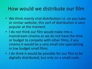 How would we distribute our filmWe think mainly viral distribution i.e. on you tube or similar website; this sort of distribution is very popular at the moment.I do not think our film would make into a mainstream cinema as we do not have the time or budget to compete with other films, if any cinema it would be a very small one specializing in low budget small films.I do think it would be possible for our film to be digitally distributed, but only on a small scale.
