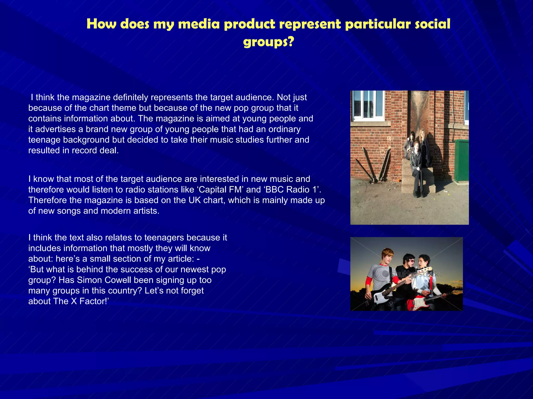 How does my media product represent particular social groups? I think the magazine definitely represents the target audience. Not just because of the chart theme but because of the new pop group that it contains information about. The magazine is aimed at young people and it advertises a brand new group of young people that had an ordinary teenage background but decided to take their music studies further and resulted in record deal. I know that most of the target audience are interested in new music and therefore would listen to radio stations like ‘Capital FM’ and ‘BBC Radio 1’. Therefore the magazine is based on the UK chart, which is mainly made up of new songs and modern artists.  I think the text also relates to teenagers because it includes information that mostly they will know about: here’s a small section of my article: -  ‘But what is behind the success of our newest pop group? Has Simon Cowell been signing up too many groups in this country? Let’s not forget about The X Factor!’ 