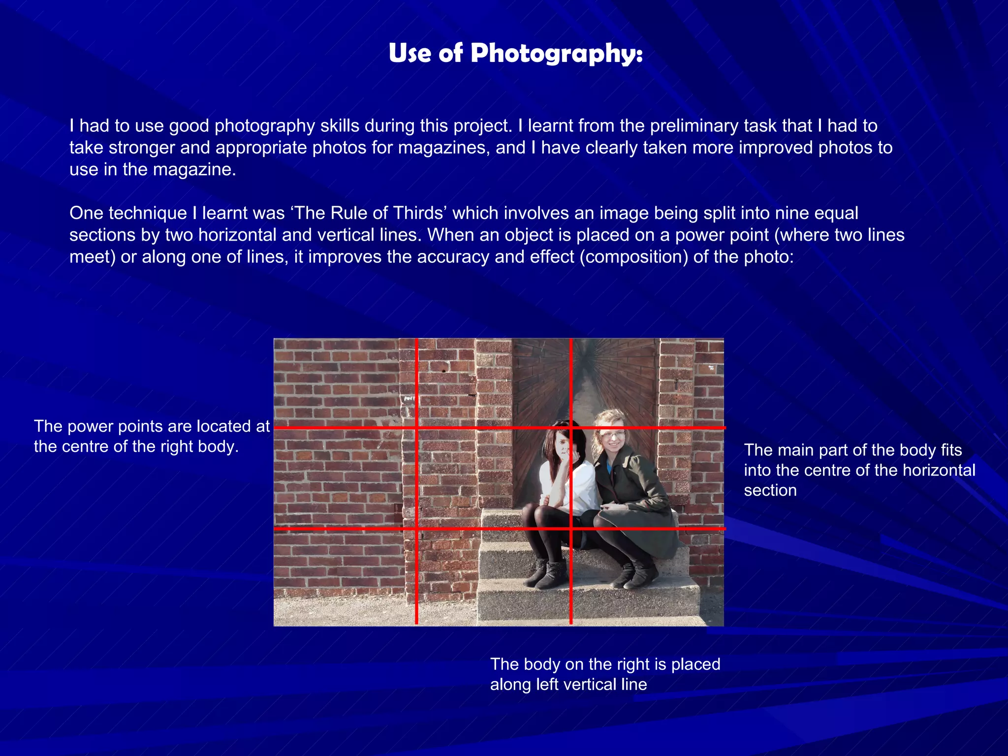 Use of Photography: I had to use good photography skills during this project. I learnt from the preliminary task that I had to take stronger and appropriate photos for magazines, and I have clearly taken more improved photos to use in the magazine. One technique I learnt was ‘The Rule of Thirds’ which involves an image being split into nine equal sections by two horizontal and vertical lines. When an object is placed on a power point (where two lines meet) or along one of lines, it improves the accuracy and effect (composition) of the photo: The main part of the body fits into the centre of the horizontal section The body on the right is placed along left vertical line The power points are located at the centre of the right body. 