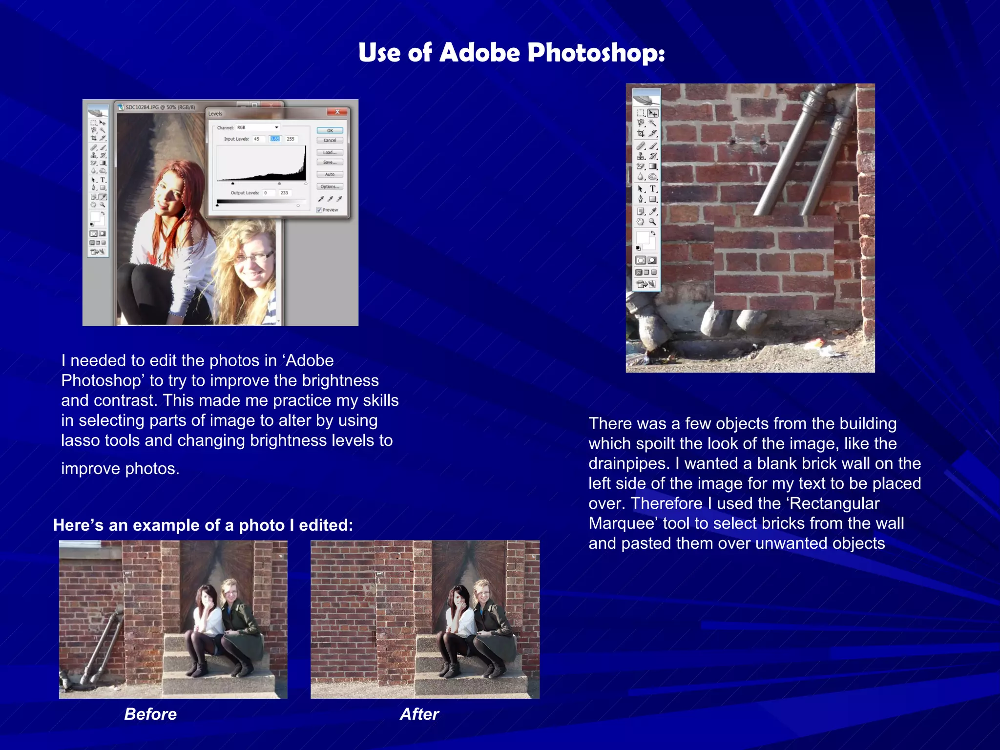 I needed to edit the photos in ‘Adobe Photoshop’ to try to improve the brightness and contrast. This made me practice my skills in selecting parts of image to alter by using lasso tools and changing brightness levels to improve photos.   Before After Use of Adobe Photoshop: Here’s an example of a photo I edited: There was a few objects from the building which spoilt the look of the image, like the drainpipes. I wanted a blank brick wall on the left side of the image for my text to be placed over. Therefore I used the ‘Rectangular Marquee’ tool to select bricks from the wall and pasted them over unwanted objects  