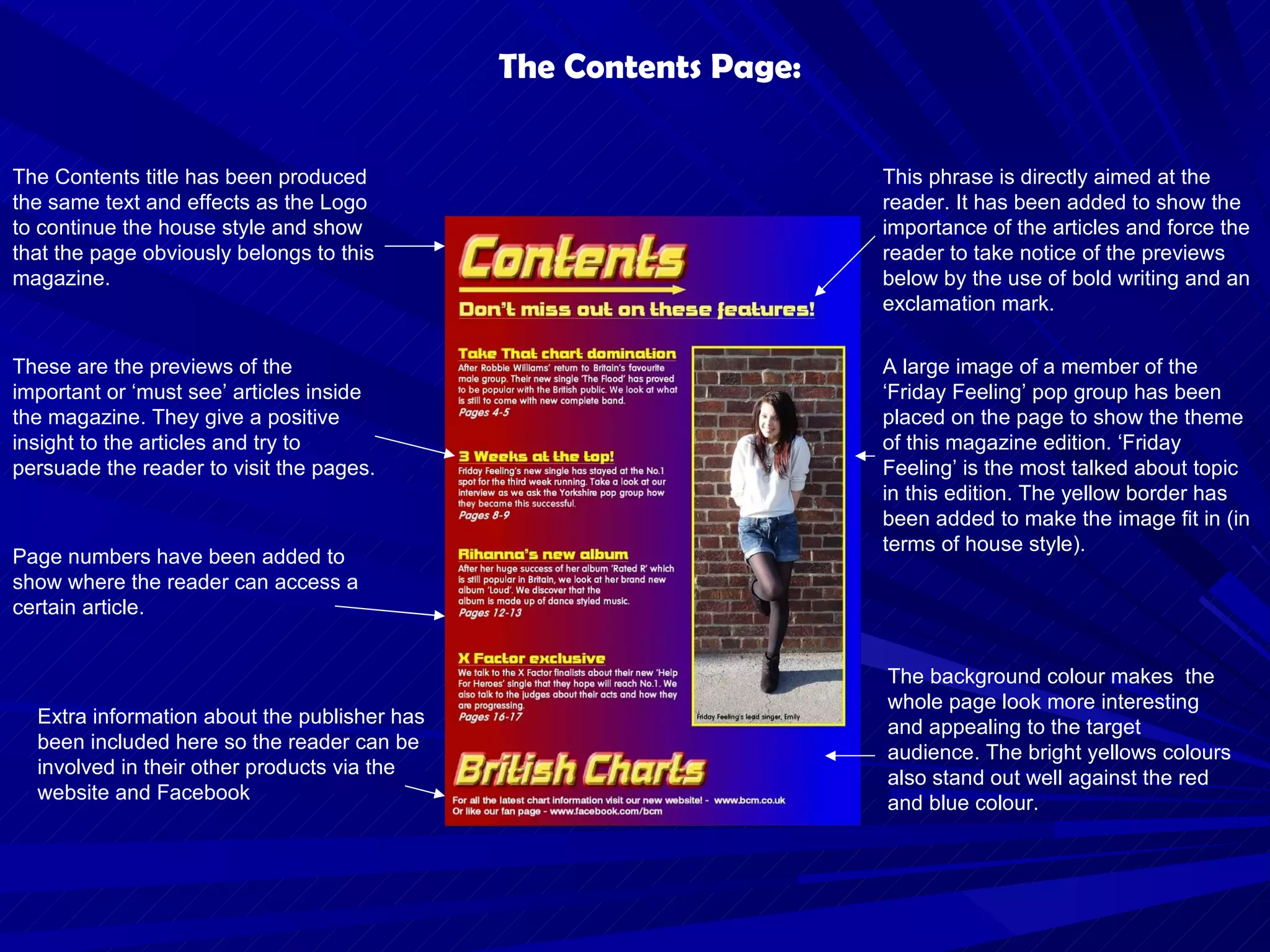 The Contents Page: Page numbers have been added to show where the reader can access a certain article. The Contents title has been produced the same text and effects as the Logo to continue the house style and show that the page obviously belongs to this magazine. This phrase is directly aimed at the reader. It has been added to show the importance of the articles and force the reader to take notice of the previews below by the use of bold writing and an exclamation mark. A large image of a member of the ‘Friday Feeling’ pop group has been placed on the page to show the theme of this magazine edition. ‘Friday Feeling’ is the most talked about topic in this edition. The yellow border has been added to make the image fit in (in terms of house style). The background colour makes  the whole page look more interesting and appealing to the target audience. The bright yellows colours also stand out well against the red and blue colour.  These are the previews of the important or ‘must see’ articles inside the magazine. They give a positive insight to the articles and try to persuade the reader to visit the pages. Extra information about the publisher has been included here so the reader can be involved in their other products via the website and Facebook 