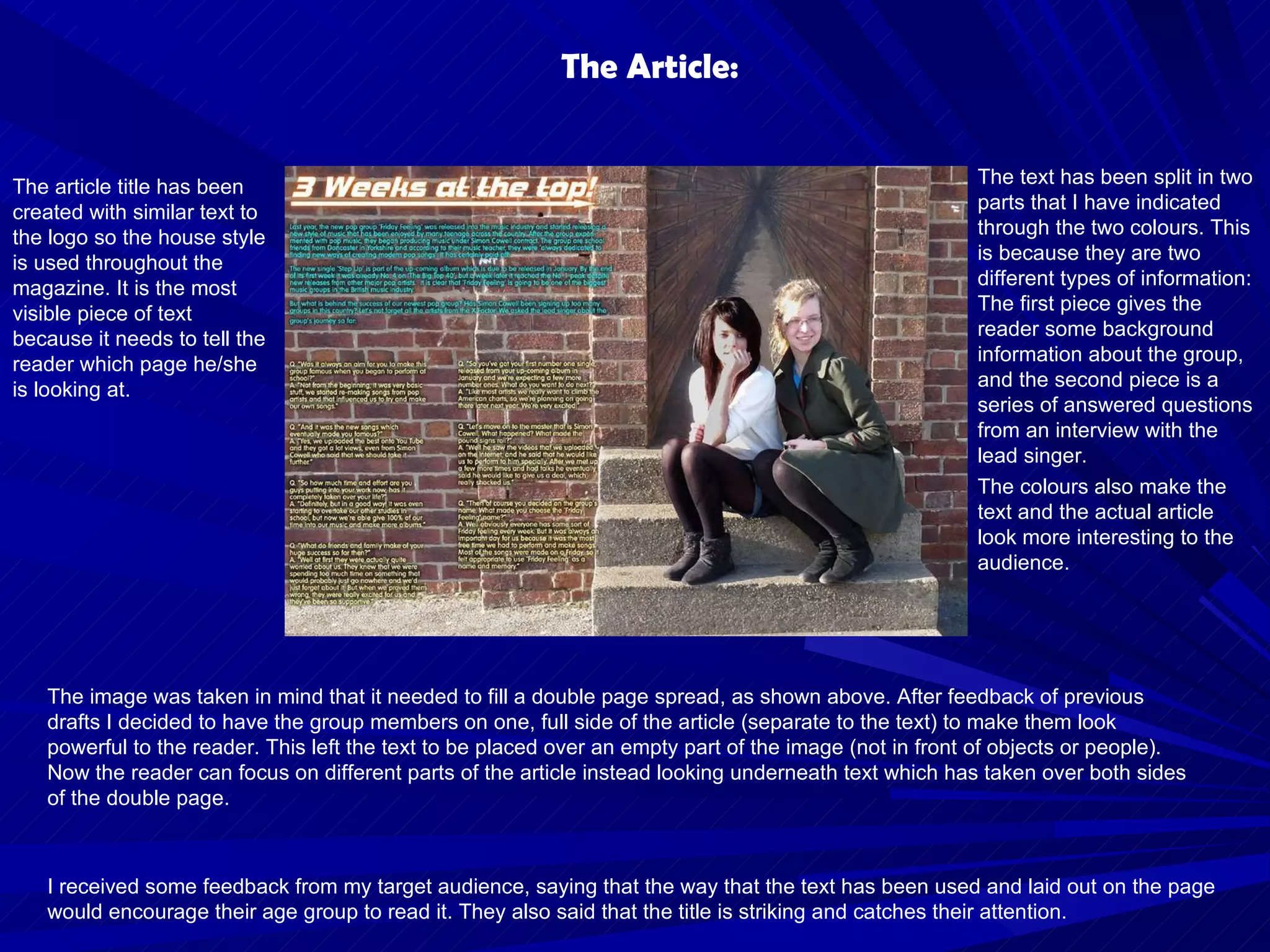 The Article: I received some feedback from my target audience, saying that the way that the text has been used and laid out on the page would encourage their age group to read it. They also said that the title is striking and catches their attention.  The article title has been created with similar text to the logo so the house style is used throughout the magazine. It is the most visible piece of text because it needs to tell the reader which page he/she is looking at. The image was taken in mind that it needed to fill a double page spread, as shown above. After feedback of previous drafts I decided to have the group members on one, full side of the article (separate to the text) to make them look powerful to the reader. This left the text to be placed over an empty part of the image (not in front of objects or people). Now the reader can focus on different parts of the article instead looking underneath text which has taken over both sides of the double page. The text has been split in two parts that I have indicated through the two colours. This is because they are two different types of information: The first piece gives the reader some background information about the group, and the second piece is a series of answered questions from an interview with the lead singer. The colours also make the text and the actual article look more interesting to the audience. 