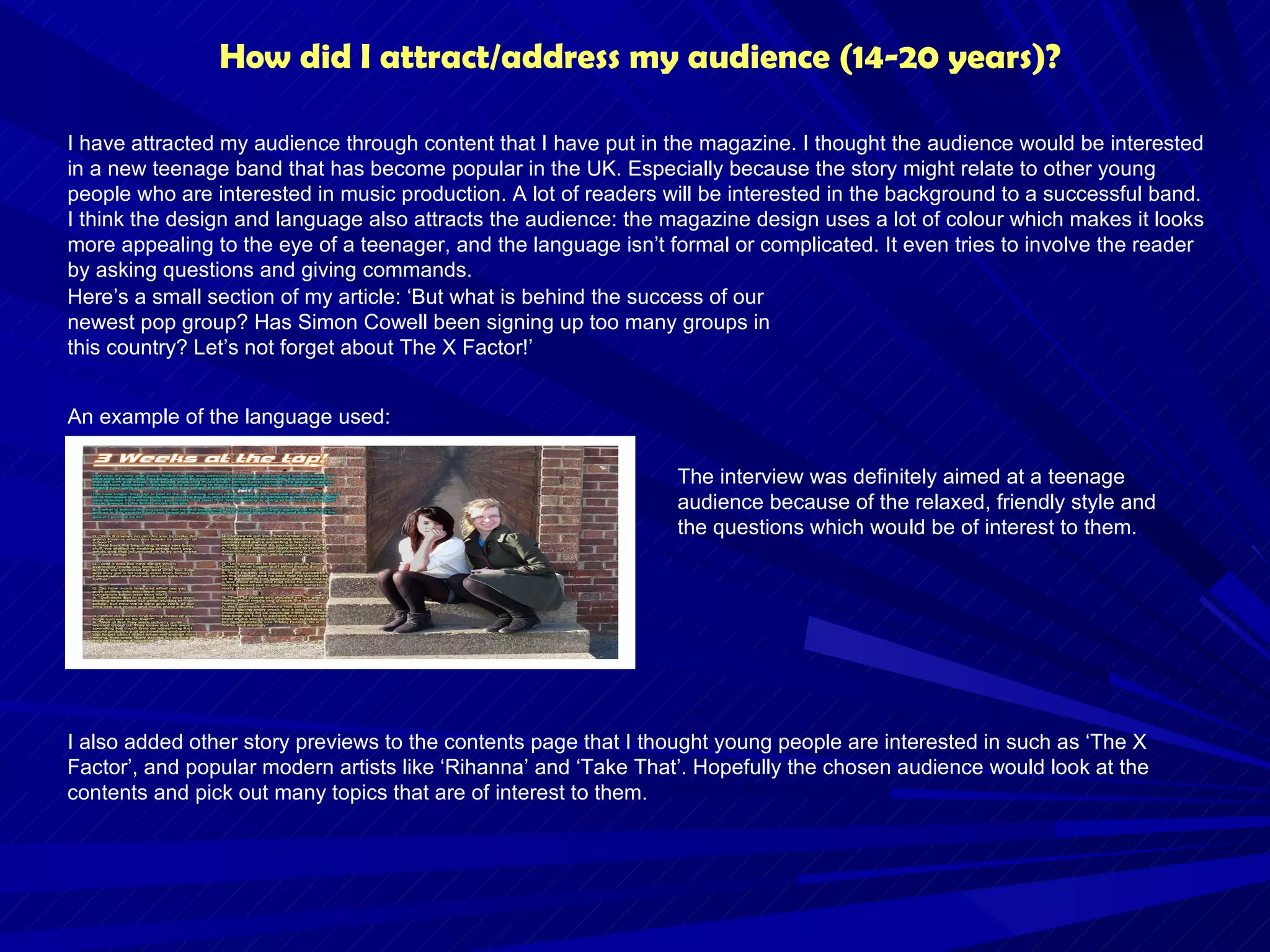 How did I attract/address my audience (14-20 years)? I have attracted my audience through content that I have put in the magazine. I thought the audience would be interested in a new teenage band that has become popular in the UK. Especially because the story might relate to other young people who are interested in music production. A lot of readers will be interested in the background to a successful band. I think the design and language also attracts the audience: the magazine design uses a lot of colour which makes it looks more appealing to the eye of a teenager, and the language isn’t formal or complicated. It even tries to involve the reader by asking questions and giving commands. I also added other story previews to the contents page that I thought young people are interested in such as ‘The X Factor’, and popular modern artists like ‘Rihanna’ and ‘Take That’. Hopefully the chosen audience would look at the contents and pick out many topics that are of interest to them. Here’s a small section of my article: ‘But what is behind the success of our newest pop group? Has Simon Cowell been signing up too many groups in this country? Let’s not forget about The X Factor!’  An example of the language used: The interview was definitely aimed at a teenage audience because of the relaxed, friendly style and the questions which would be of interest to them. 