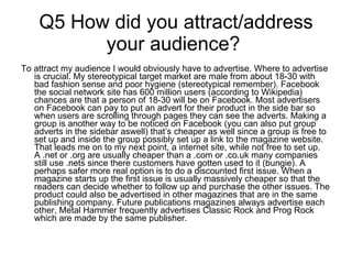 Q5 How did you attract/address your audience?  To attract my audience I would obviously have to advertise. Where to advertise is crucial. My stereotypical target market are male from about 18-30 with bad fashion sense and poor hygiene (stereotypical remember). Facebook the social network site has 600 million users (according to Wikipedia) chances are that a person of 18-30 will be on Facebook. Most advertisers on Facebook can pay to put an advert for their product in the side bar so when users are scrolling through pages they can see the adverts. Making a group is another way to be noticed on Facebook (you can also put group adverts in the sidebar aswell) that’s cheaper as well since a group is free to set up and inside the group possibly set up a link to the magazine website. That leads me on to my next point, a internet site, while not free to set up. A .net or .org are usually cheaper than a .com or .co.uk many companies still use .nets since there customers have gotten used to it (bungie). A perhaps safer more real option is to do a discounted first issue. When a magazine starts up the first issue is usually massively cheaper so that the readers can decide whether to follow up and purchase the other issues. The product could also be advertised in other magazines that are in the same publishing company. Future publications magazines always advertise each other, Metal Hammer frequently advertises Classic Rock and Prog Rock which are made by the same publisher.  