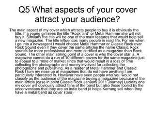 Q5 What aspects of your cover attract your audience? The main aspect of my cover which attracts people to buy it is obviously the title. If a young girl sees the title “Rock ‘ard” or Metal Hammer she will not buy it. Similarly the title will be one of the main features that would help sell a new magazine. The title influences many people in read life. For me when I go into a newsagent I would choose Metal Hammer or Classic Rock over Rock Sound even if they cover the same articles the name Classic Rock sounds far more professional and more certified as a magazine than Rock Sound. The other main selling point of a cover is who the cover star is. A magazine cannot do a run of 10 different covers for the same magazine just to appeal to a more of market since that would result in a loss of time collecting the photographs and money involved for collecting the photographs and publishing. As a reader of Metal Hammer and Classic Rock I turn my nose up at magazines that do not have anything I am particularly interested in. However have seen people who you would not classify as the audience of the magazine buying a magazine because of the main article (case in point Classic Rock January 2011 Journey) Lucidity one my cover will obviously attract fans of the band but also those fooled by the unconventions that they are an indie band (it helps Kerrang sell when they have a metal band as cover stars)  