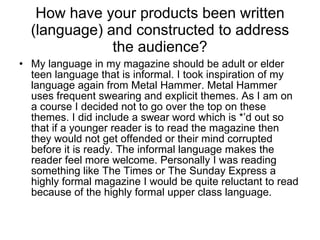 How have your products been written (language) and constructed to address the audience? My language in my magazine should be adult or elder teen language that is informal. I took inspiration of my language again from Metal Hammer. Metal Hammer uses frequent swearing and explicit themes. As I am on a course I decided not to go over the top on these themes. I did include a swear word which is *’d out so that if a younger reader is to read the magazine then they would not get offended or their mind corrupted before it is ready. The informal language makes the reader feel more welcome. Personally I was reading something like The Times or The Sunday Express a highly formal magazine I would be quite reluctant to read because of the highly formal upper class language.  