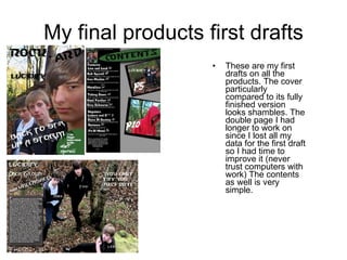 My final products first drafts These are my first drafts on all the products. The cover particularly compared to its fully finished version looks shambles. The double page I had longer to work on since I lost all my data for the first draft so I had time to improve it (never trust computers with work) The contents as well is very simple. 