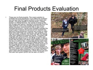 Final Products Evaluation These are my final proudcts. The cover evolution is probably the most significant. If you follow the evolution you can see that the original product is very basic and simple. The photo aswell is a blurred photo. I mainly based it on Metal Hammer, the names of artists at the top of page was feature I wanted to incorporate from the start however it was only possible at the end since I added the green oval around the title in step 3 and changed the picture. I would have probably changed the picture again however the second picture worked very well and using photoshop I touched up Lucidity to make them look more fresh you could say. The contents, one half was totally unaltered, the black half with the listings other than spelling and gramma checks. The green half originally was grey and dull, changing it to green was probably the wisest move in the whole project. It blends nicely with the black and allows other objects to go over the top of it without flaw. I personally like the idea of the kicker which I again borrowed from Metal Hammer. The double page spread was a challenge mainly because of the page break and trying to get continunity between pages. I ended up not using green (which is present on the other pages) and using white on a faded background. The amount of colour schemes I tried to get a font that didn’t clash with the background. I think I found one and that was neon green (which can be seen on draft 2.  