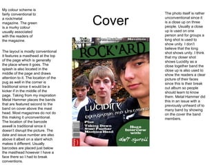 Cover My colour scheme is fairly conventional to a rock/metal magazine. The green is a murky colour usually associated with the readers of the magazine.  The layout is mostly conventional it features a masthead at the top of the page which is generally the place where it goes. The splash is also located in the middle of the page and draws attention to it. The location of the pug as well in the corner is traditional since it would be a kicker if in the middle of the page. Taking from my inspiration Metal Hammer places the bands that are featured second to the band on cover above the mast head. Most magazines do not do this making it unconventional. The location of the barcode aswell is traditional since it doesn’t disrupt the picture. The date and issue number are also above it albeit on a slant which makes it different. Usually barcodes are placed just below the masthead however I have a face there so I had to break conventions. The photo itself is rather unconventional since it is a close up on three people. Usually a close up is used on one person and for groups a long shot is used to show unity. I don’t believe that the long shot shows unity. I think that my closer shot shows Lucidity as a close together band the close up is also used to show the readers a clear picture of their faces since this is their break out album so people should learn to know them. Metal Hammer did this in an issue with a previously unheard of to many band by showing on the cover the band members. 