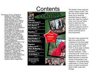 Contents The layout of my contents is similar to that in Metal Hammers. I have shown great interest in there contents page as it used a great feature which I have incorporated in my own. Metal Hammer places a brief piece of information under each topic featured in the magazine which persuades the reader to go to section and read that bit. Sort of like a prologue. I have also added a kicker another feature influenced by Metal Hammer, usually used to place a competition in I have placed a downloadable EP link in my magazine. I have also added my own touch the film real style showing the members of Lucidity who are the headline of the magazine. The picture idea of having a slightly off background that doesn’t match (the black behind the photo) In my research I haven't seen this being used by other magazines. The photos I have used are varied in types of shot. The film strip at the bottom uses close ups to show the members faces in detail. I have also used the medium close up on the red riding hood to detail who the mystery person is. I have used the magazine cover in the contents page since it shows continuity and a recurring theme. The font I have used for the title is the same for the masthead on the front page to show recurring themes. I have used the font “Daft Font” to show page numbers as it looks like the page number would be. I used “Commerce SF” since it is a blocky font that is used in Metal Hammer to show the names of the bands in the magazine. The small writing underneath is “Comic Sans” since it is clear to read and doesn’t alter under size change.  
