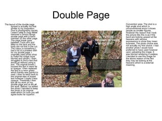Double Page The layout of the double page spread is actually not that similar to my inspiration. Due to photography issues, I wasn’t able to copy Metal Hammer’s Dimmu Borgir double page with a band member on the other page. The page break goes between Toms arm and Mike so the face and the body are not lost in the cut. The colour is something I had a bit of a problem with for my double page. I originally used photo shop to make the image more blurred and vibrant. I then struggled to find a text that would go without using a box. The original boxes I housed the text in were far to opaque. I then replaced the text to a neon green which frankly was painful to read. I then re went back to the original idea of boxed text however I made it less opaque. Thankfully I then lost all my work on my double page and re did all the work. Before I re edited the photo I decided to keep the photo in its original state which I'm sure you will agree looks far superior.  Convention wise. The shot is a high angle shot which is unconventional since it shows people as smaller figures. However the reason that I took the picture like this is as if the band are looking upward at the heavens with serious expressions to show they mean business. The photo choice was not actually my first choice. I had another photo I would have preferred to have used however upon uploading the image. It was blurred rendering it useless. I decided to use this image for the above reason of the fact they may be looking at the heavens which is a external meaning.  