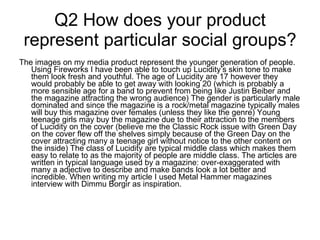 Q2 How does your product represent particular social groups? The images on my media product represent the younger generation of people. Using Fireworks I have been able to touch up Lucidity’s skin tone to make them look fresh and youthful. The age of Lucidity are 17 however they would probably be able to get away with looking 20 (which is probably a more sensible age for a band to prevent from being like Justin Beiber and the magazine attracting the wrong audience) The gender is particularly male dominated and since the magazine is a rock/metal magazine typically males will buy this magazine over females (unless they like the genre) Young teenage girls may buy the magazine due to their attraction to the members of Lucidity on the cover (believe me the Classic Rock issue with Green Day on the cover flew off the shelves simply because of the Green Day on the cover attracting many a teenage girl without notice to the other content on the inside) The class of Lucidity are typical middle class which makes them easy to relate to as the majority of people are middle class. The articles are written in typical language used by a magazine: over-exaggerated with many a adjective to describe and make bands look a lot better and incredible. When writing my article I used Metal Hammer magazines interview with Dimmu Borgir as inspiration.  