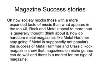 Magazine Success stories Oh how society mocks those with a more expanded taste of music than what appears in the top 40. Rock and Metal appeal to more than is generally thought (think about it, how do hardcore metal magazines like Metal Hammer stay going if Metal is supposedly not popular) the success of Metal Hammer and Classic Rock magazine show that magazines on niche genres can do well and there is a market for the type of magazine.  