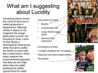 What am I suggesting about Lucidity Comparing these covers, the Lamb of God one is rather gruesome in appearance. Although similar in layout to my magazine the image particularly is what I am focusing on here. Lamb of God shows a stereotypical metal group while my band Lucidity are shown to look more like a Indie band in there looks however the unconventional approach that they are not Indie when they are metal breaking the stereo typical trend for metal  Conventions of metal: Beards Long Greasy Hair Cargo Shorts baggy pants. Demonic face expression Conventions of Indie:  Longish sweeped hair not greasy. Wearing more fashionable clothes.  No beards. 