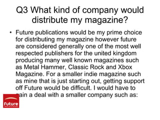 Q3 What kind of company would distribute my magazine? Future publications would be my prime choice for distributing my magazine however future are considered generally one of the most well respected publishers for the united kingdom producing many well known magazines such as Metal Hammer, Classic Rock and Xbox Magazine. For a smaller indie magazine such as mine that is just starting out, getting support off Future would be difficult. I would have to gain a deal with a smaller company such as: 