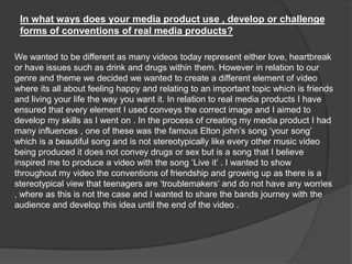 In what ways does your media product use , develop or challenge forms of conventions of real media products?We wanted to be different as many videos today represent either love, heartbreak or have issues such as drink and drugs within them. However in relation to our genre and theme we decided we wanted to create a different element of video where its all about feeling happy and relating to an important topic which is friends and living your life the way you want it. In relation to real media products I have ensured that every element I used conveys the correct image and I aimed to develop my skills as I went on . In the process of creating my media product I had many influences , one of these was the famous Elton john’s song ‘your song’ which is a beautiful song and is not stereotypically like every other music video being producedit does not convey drugs or sex but is a song that I believe inspired me to produce a video with the song ‘Live it’ . I wanted to show throughout my video the conventions of friendship and growing up as there is a stereotypical view that teenagers are ‘troublemakers’ and do not have any worries , where as this is not the case and I wanted to share the bands journey with the audience and develop this idea until the end of the video .