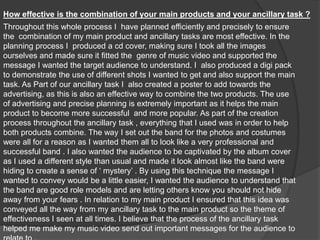 How effective is the combination of your main products and your ancillary task ?Throughout this whole process I  have planned efficiently and precisely to ensure the  combination of my main product and ancillary tasks are most effective. In the planning process I  produced a cd cover, making sure I took all the images ourselves and made sure it fitted the  genre of music video and supported the message I wanted the target audience to understand. I  also produced a digi pack to demonstrate the use of different shots I wanted to get and also support the main task. As Part of our ancillary task I  also created a poster to add towards the advertising, as this is also an effective way to combine the two products. The use of advertising and precise planning is extremely important as it helps the main product to become more successful  and more popular. As part of the creation process throughout the ancillary task , everything that I used was in order to help both products combine. The way I set out the band for the photos and costumes were all for a reason as I wanted them all to look like a very professional and successful band . I also wanted the audience to be captivated by the album cover as I used a different style than usual and made it look almost like the band were hiding to create a sense of ‘ mystery’ . By using this technique the message I wanted to convey would be a little easier, I wanted the audience to understand that the band are good role models and are letting others know you should not hide away from your fears . In relation to my main product I ensured that this idea was conveyed all the way from my ancillary task to the main product so the theme of effectiveness I seen at all times. I believe that the process of the ancillary task helped me make my music video send out important messages for the audience to relate to . 