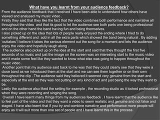 What have you learnt from your audience feedback?From the audience feedback that I received I have been able to understand how others have viewed and analysed my music video . Firstly they said that they like the fact that the video combines both performance and narrative all throughout the video  and that its good to let the audience see both parts one being professional and on the other hand the band having fun and being themselves.I also picked up on the idea that lots of people really enjoyed the ending where I tried to do something different and  add in all the extra parts which showed the band being natural . By adding ‘outtakes’ I believe it takes the serious element out the song for a moment and lets the audience enjoy the video and hopefully laugh along . The audience also picked up on the idea at the start and said that they thought the first five seconds of no music and just the image on the screen was an interesting start to the music video and it made some feel like they wanted to know what else was going to happen throughout the music video .Another point that my audience said back to me was that they could clearly see that they were a close band as we introduced them at the start and we can see them together or on their own throughout the clip . The audience said they believed it seemed very genuine from the start and especially at the end as they was not putting on any kind of act and just being the way they want to be. Lastly the audience also liked the setting for example , the recording studio as it looked professional when they were recording and singing the song.  Overall I have learnt many things from my audiences feedback . I have learnt that the audience like to feel part of the video and that they want a video to seem realistic and genuine and not false and staged. I have also learnt that if you try and combine narrative and performance more people will enjoy as it will suit more than one set of people and I have learnt this in the process. 