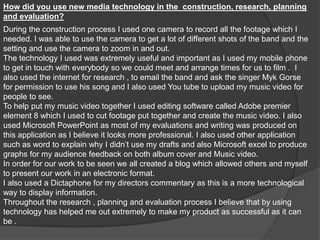 How did you use new media technology in the  construction, research, planning and evaluation? During the construction process I used one camera to record all the footage which I needed. I was able to use the camera to get a lot of different shots of the band and the setting and use the camera to zoom in and out. The technology I used was extremely useful and important as I used my mobile phone to get in touch with everybody so we could meet and arrange times for us to film .  I also used the internet for research , to email the band and ask the singer Myk Gorse for permission to use his song and I also used You tube to upload my music video for people to see. To help put my music video together I used editing software called Adobe premier element 8 which I used to cut footage put together and create the music video. I also used Microsoft PowerPoint as most of my evaluations and writing was produced on this application as I believe it looks more professional. I also used other application such as word to explain why I didn’t use my drafts and also Microsoft excel to produce graphs for my audience feedback on both album cover and Music video. In order for our work to be seen we all created a blog which allowed others and myself to present our work in an electronic format. I also used a Dictaphone for my directors commentary as this is a more technological way to display information. Throughout the research , planning and evaluation process I believe that by using technology has helped me out extremely to make my product as successful as it can be . 