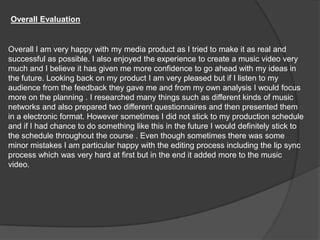 Overall Evaluation Overall I am very happy with my media product as I tried to make it as real and successful as possible. I also enjoyed the experience to create a music video very much and I believe it has given me more confidence to go ahead with my ideas in the future. Looking back on my product I am very pleased but if I listen to my audience from the feedback they gave me and from my own analysis I would focus more on the planning . I researched many things such as different kinds of music networks and also prepared two different questionnaires and then presented them in a electronic format. However sometimes I did not stick to my production schedule and if I had chance to do something like this in the future I would definitely stick to the schedule throughout the course . Even though sometimes there was some minor mistakes I am particular happy with the editing process including the lip sync process which was very hard at first but in the end it added more to the music video. 
